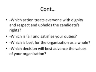 Cont…
• -Which action treats everyone with dignity
and respect and upholds the candidate’s
rights?
• -Which is fair and satisfies your duties?
• -Which is best for the organization as a whole?
• -Which decision will best advance the values
of your organization?
 