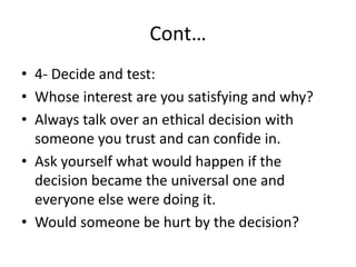 Cont…
• 4- Decide and test:
• Whose interest are you satisfying and why?
• Always talk over an ethical decision with
someone you trust and can confide in.
• Ask yourself what would happen if the
decision became the universal one and
everyone else were doing it.
• Would someone be hurt by the decision?
 