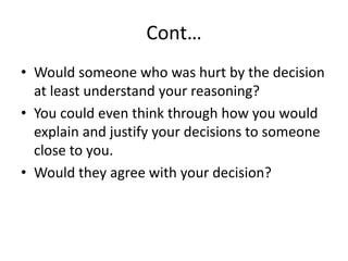 Cont…
• Would someone who was hurt by the decision
at least understand your reasoning?
• You could even think through how you would
explain and justify your decisions to someone
close to you.
• Would they agree with your decision?
 