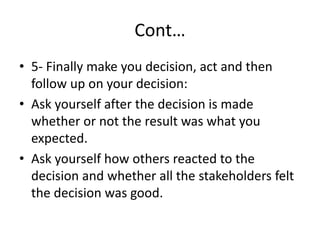 Cont…
• 5- Finally make you decision, act and then
follow up on your decision:
• Ask yourself after the decision is made
whether or not the result was what you
expected.
• Ask yourself how others reacted to the
decision and whether all the stakeholders felt
the decision was good.
 