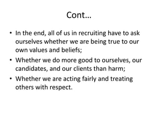 Cont…
• In the end, all of us in recruiting have to ask
ourselves whether we are being true to our
own values and beliefs;
• Whether we do more good to ourselves, our
candidates, and our clients than harm;
• Whether we are acting fairly and treating
others with respect.
 