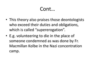 Cont…
• This theory also praises those deontologists
who exceed their duties and obligations,
which is called “supererogation”.
• E.g. volunteering to die in the place of
someone condemned as was done by Fr.
Macmillan Kolbe in the Nazi concentration
camp.
 