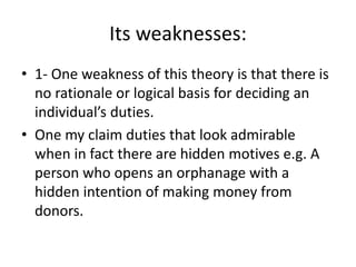 Its weaknesses:
• 1- One weakness of this theory is that there is
no rationale or logical basis for deciding an
individual’s duties.
• One my claim duties that look admirable
when in fact there are hidden motives e.g. A
person who opens an orphanage with a
hidden intention of making money from
donors.
 