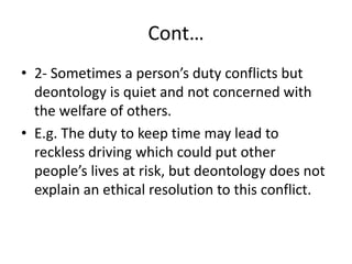 Cont…
• 2- Sometimes a person’s duty conflicts but
deontology is quiet and not concerned with
the welfare of others.
• E.g. The duty to keep time may lead to
reckless driving which could put other
people’s lives at risk, but deontology does not
explain an ethical resolution to this conflict.
 
