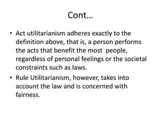 Cont…
• Act utilitarianism adheres exactly to the
definition above, that is, a person performs
the acts that benefit the most people,
regardless of personal feelings or the societal
constraints such as laws.
• Rule Utilitarianism, however, takes into
account the law and is concerned with
fairness.
 