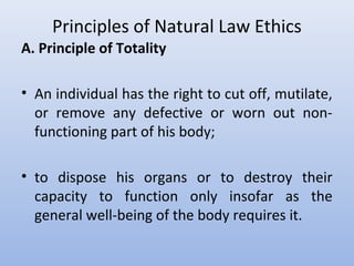 Principles of Natural Law Ethics
A. Principle of Totality
• An individual has the right to cut off, mutilate,
or remove any defective or worn out non-
functioning part of his body;
• to dispose his organs or to destroy their
capacity to function only insofar as the
general well-being of the body requires it.
 