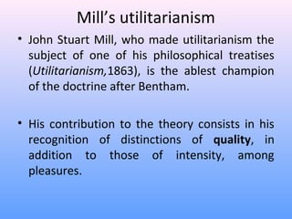 Mill’s utilitarianism
• John Stuart Mill, who made utilitarianism the
subject of one of his philosophical treatises
(Utilitarianism,1863), is the ablest champion
of the doctrine after Bentham.
• His contribution to the theory consists in his
recognition of distinctions of quality, in
addition to those of intensity, among
pleasures.
 
