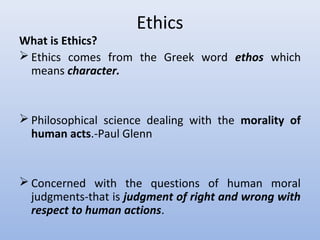 Ethics
What is Ethics?
 Ethics comes from the Greek word ethos which
means character.
 Philosophical science dealing with the morality of
human acts.-Paul Glenn
 Concerned with the questions of human moral
judgments-that is judgment of right and wrong with
respect to human actions.
 