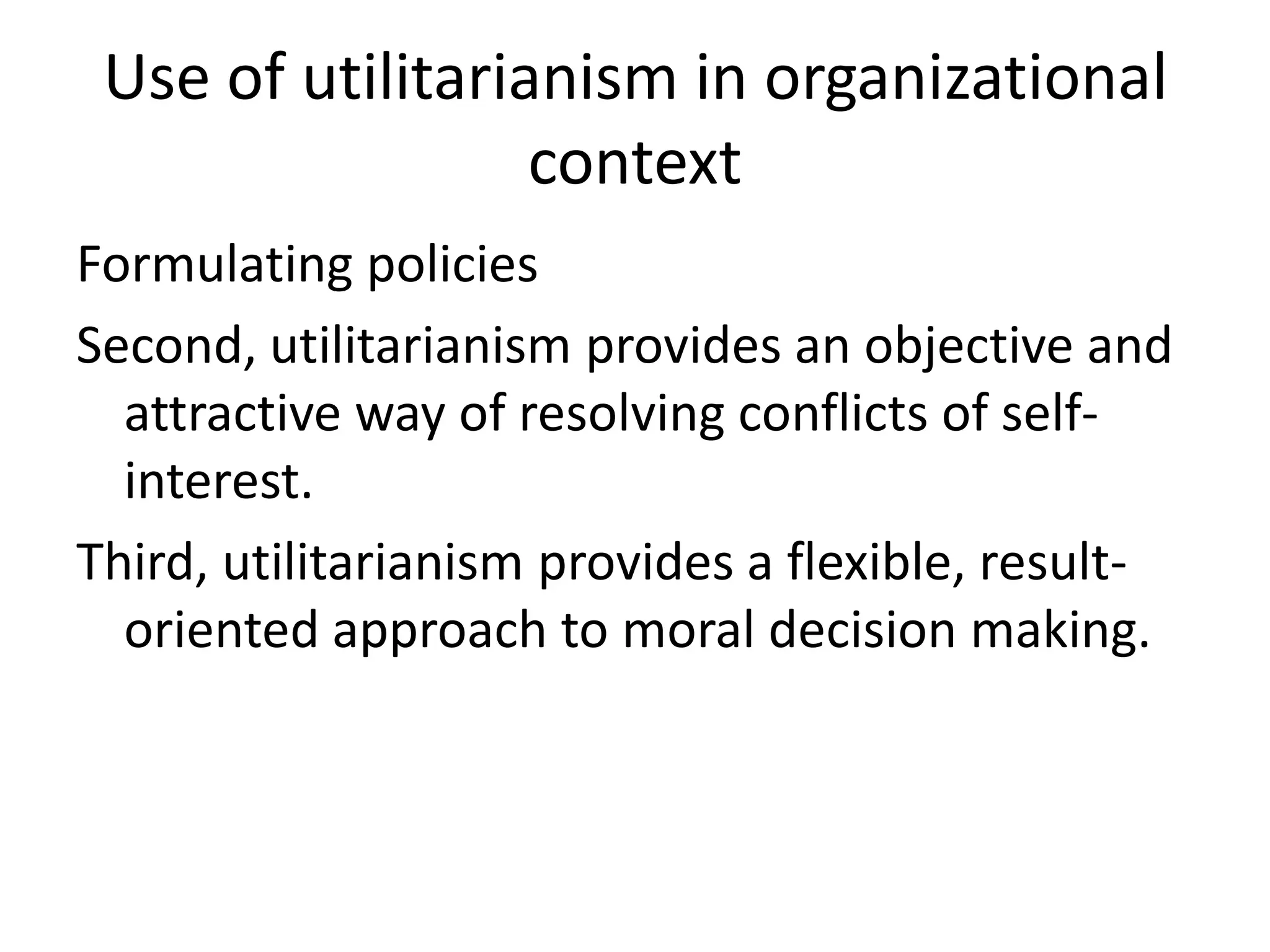 Use of utilitarianism in organizational
                  context
Formulating policies
Second, utilitarianism provides an objective and
  attractive way of resolving conflicts of self-
  interest.
Third, utilitarianism provides a flexible, result-
  oriented approach to moral decision making.
 