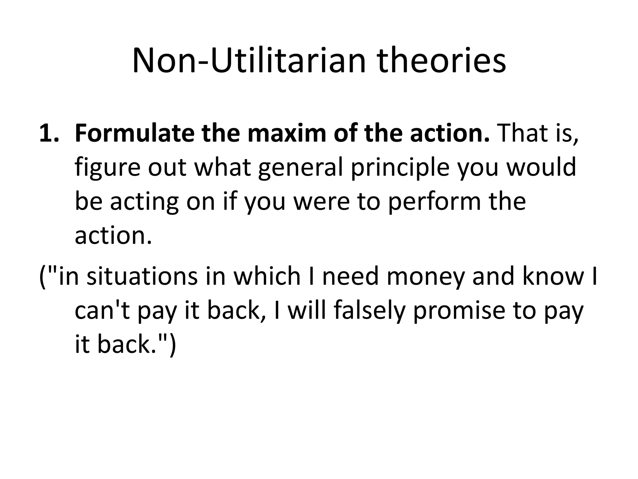 Non-Utilitarian theories
1. Formulate the maxim of the action. That is,
    figure out what general principle you would
    be acting on if you were to perform the
    action.
("in situations in which I need money and know I
    can't pay it back, I will falsely promise to pay
    it back.")
 