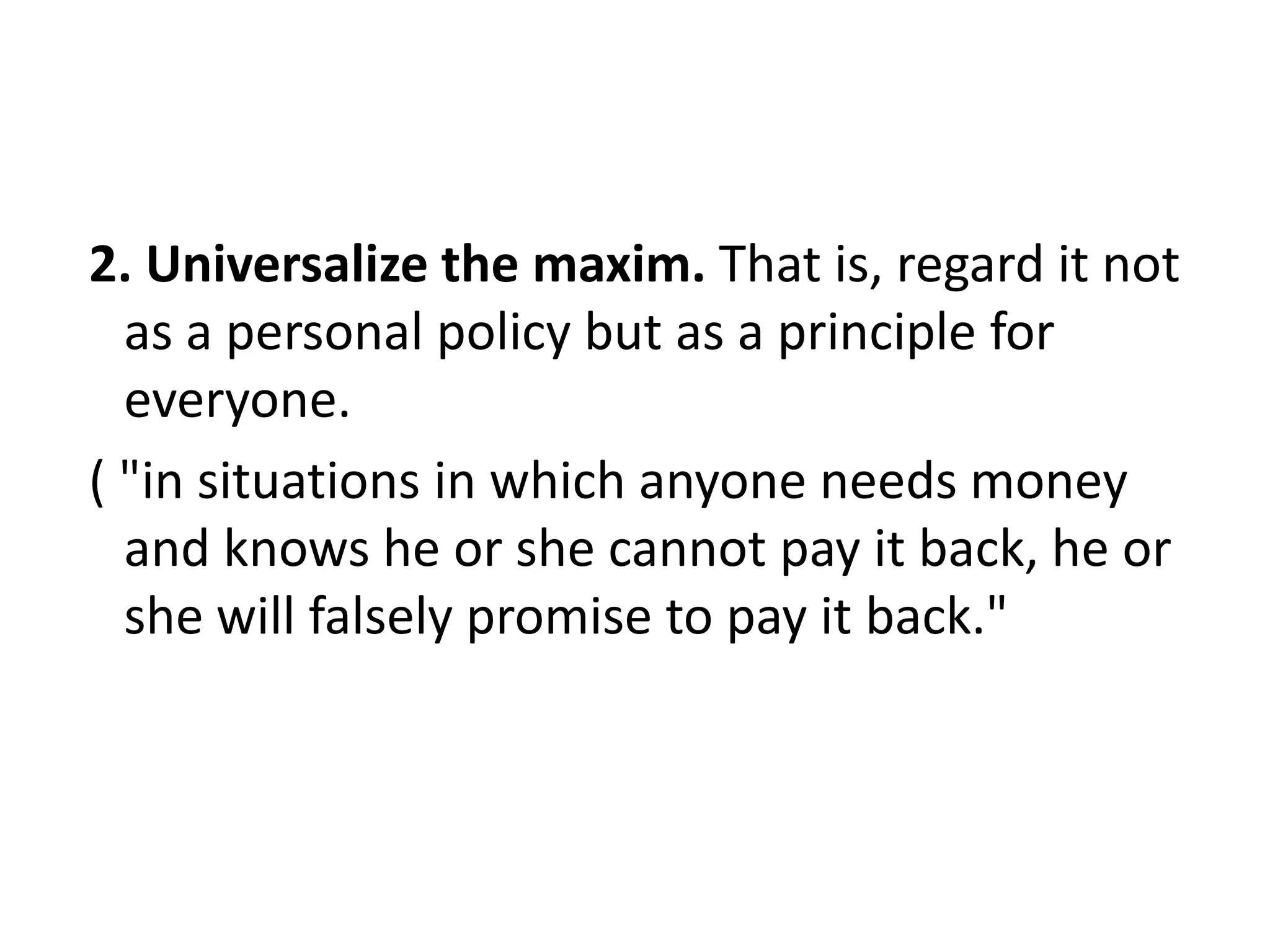 2. Universalize the maxim. That is, regard it not
  as a personal policy but as a principle for
  everyone.
( "in situations in which anyone needs money
  and knows he or she cannot pay it back, he or
  she will falsely promise to pay it back."
 
