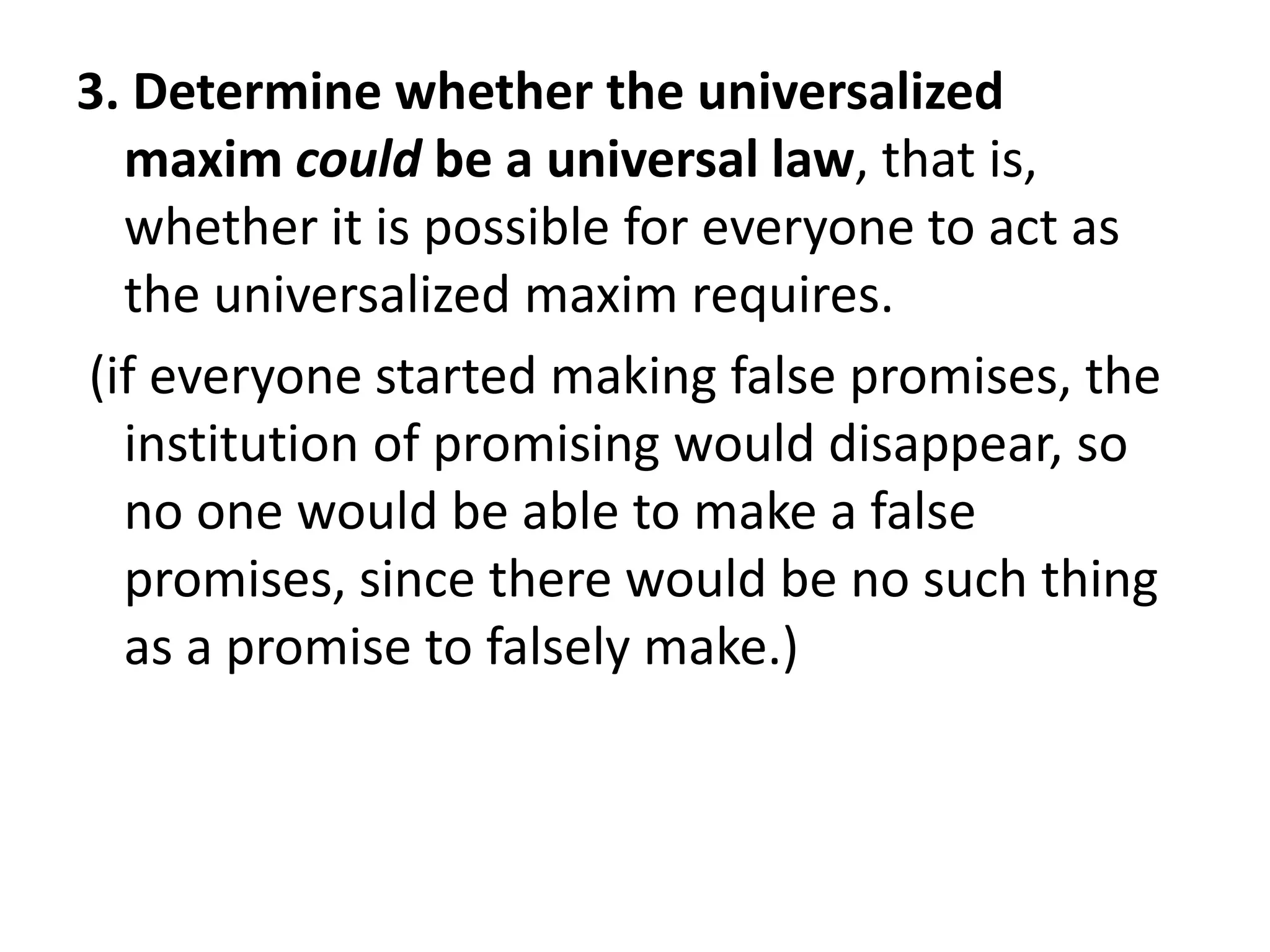 3. Determine whether the universalized
  maxim could be a universal law, that is,
  whether it is possible for everyone to act as
  the universalized maxim requires.
(if everyone started making false promises, the
  institution of promising would disappear, so
  no one would be able to make a false
  promises, since there would be no such thing
  as a promise to falsely make.)
 