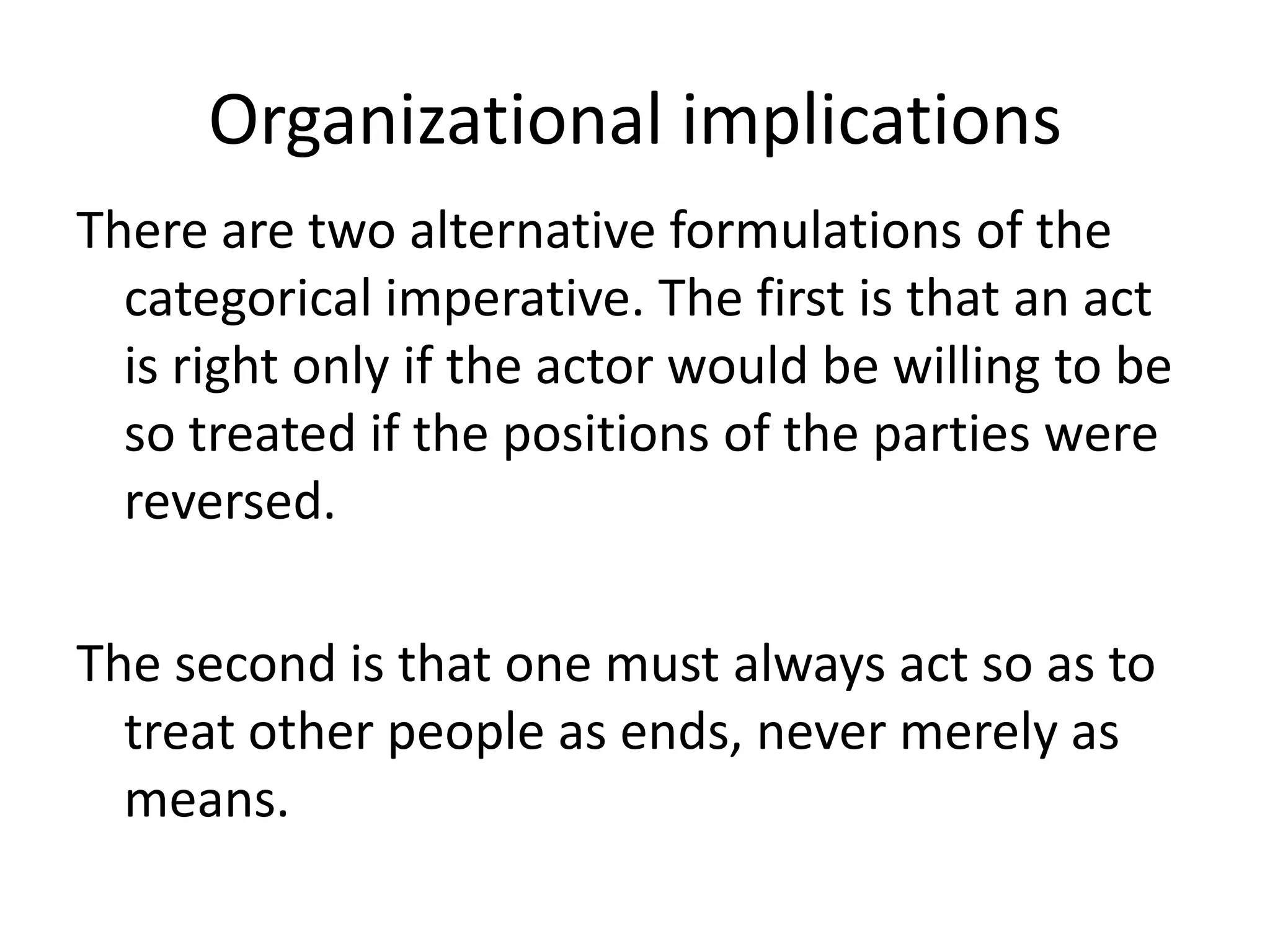 Organizational implications
There are two alternative formulations of the
  categorical imperative. The first is that an act
  is right only if the actor would be willing to be
  so treated if the positions of the parties were
  reversed.

The second is that one must always act so as to
  treat other people as ends, never merely as
  means.
 