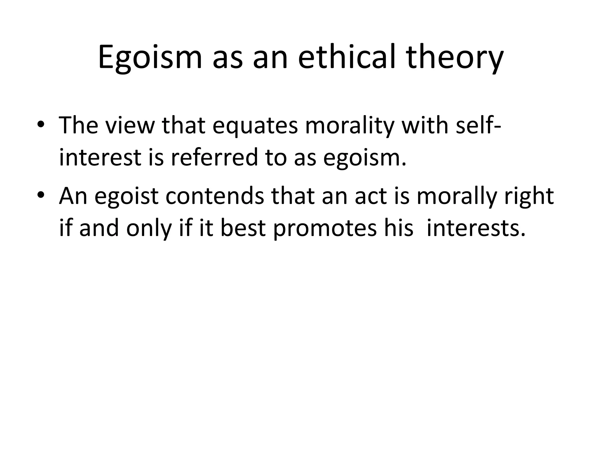 Egoism as an ethical theory
• The view that equates morality with self-
  interest is referred to as egoism.
• An egoist contends that an act is morally right
  if and only if it best promotes his interests.
 