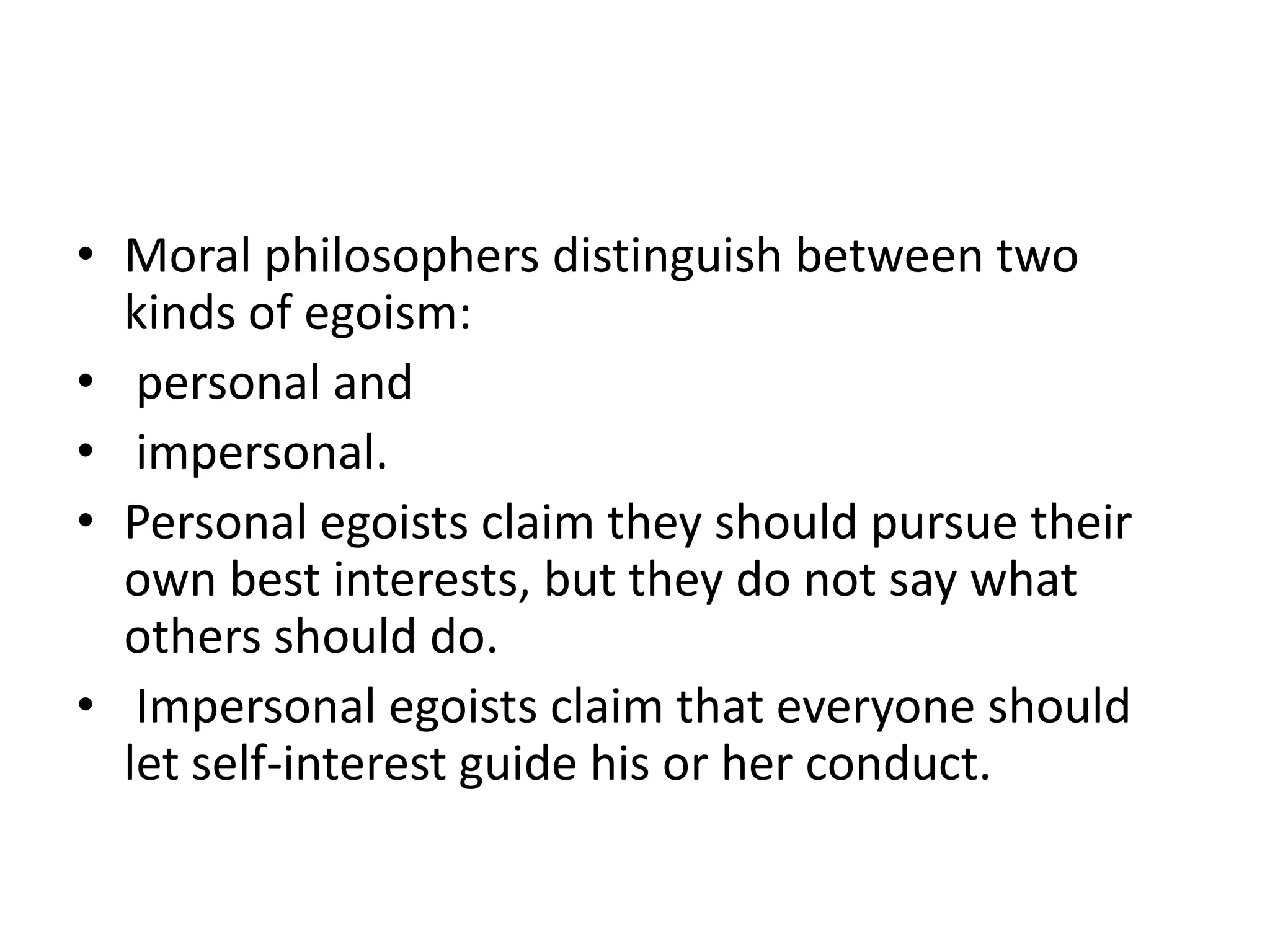• Moral philosophers distinguish between two
  kinds of egoism:
• personal and
• impersonal.
• Personal egoists claim they should pursue their
  own best interests, but they do not say what
  others should do.
• Impersonal egoists claim that everyone should
  let self-interest guide his or her conduct.
 