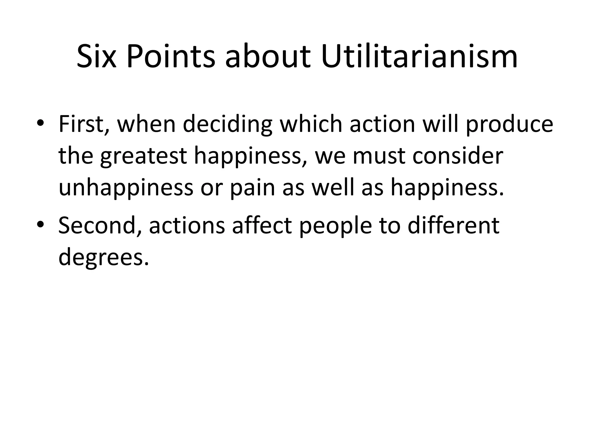 Six Points about Utilitarianism
• First, when deciding which action will produce
  the greatest happiness, we must consider
  unhappiness or pain as well as happiness.
• Second, actions affect people to different
  degrees.
 