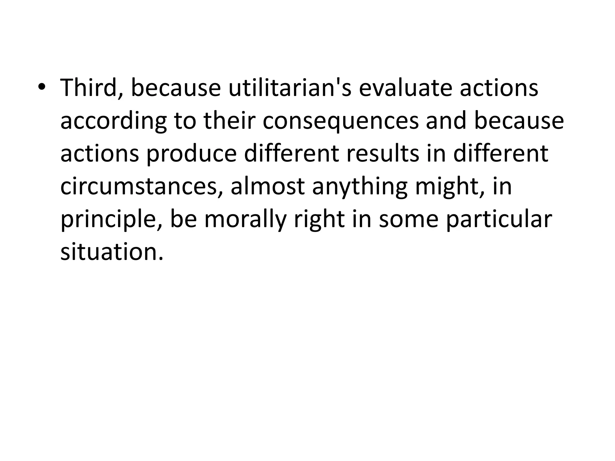 • Third, because utilitarian's evaluate actions
  according to their consequences and because
  actions produce different results in different
  circumstances, almost anything might, in
  principle, be morally right in some particular
  situation.
 