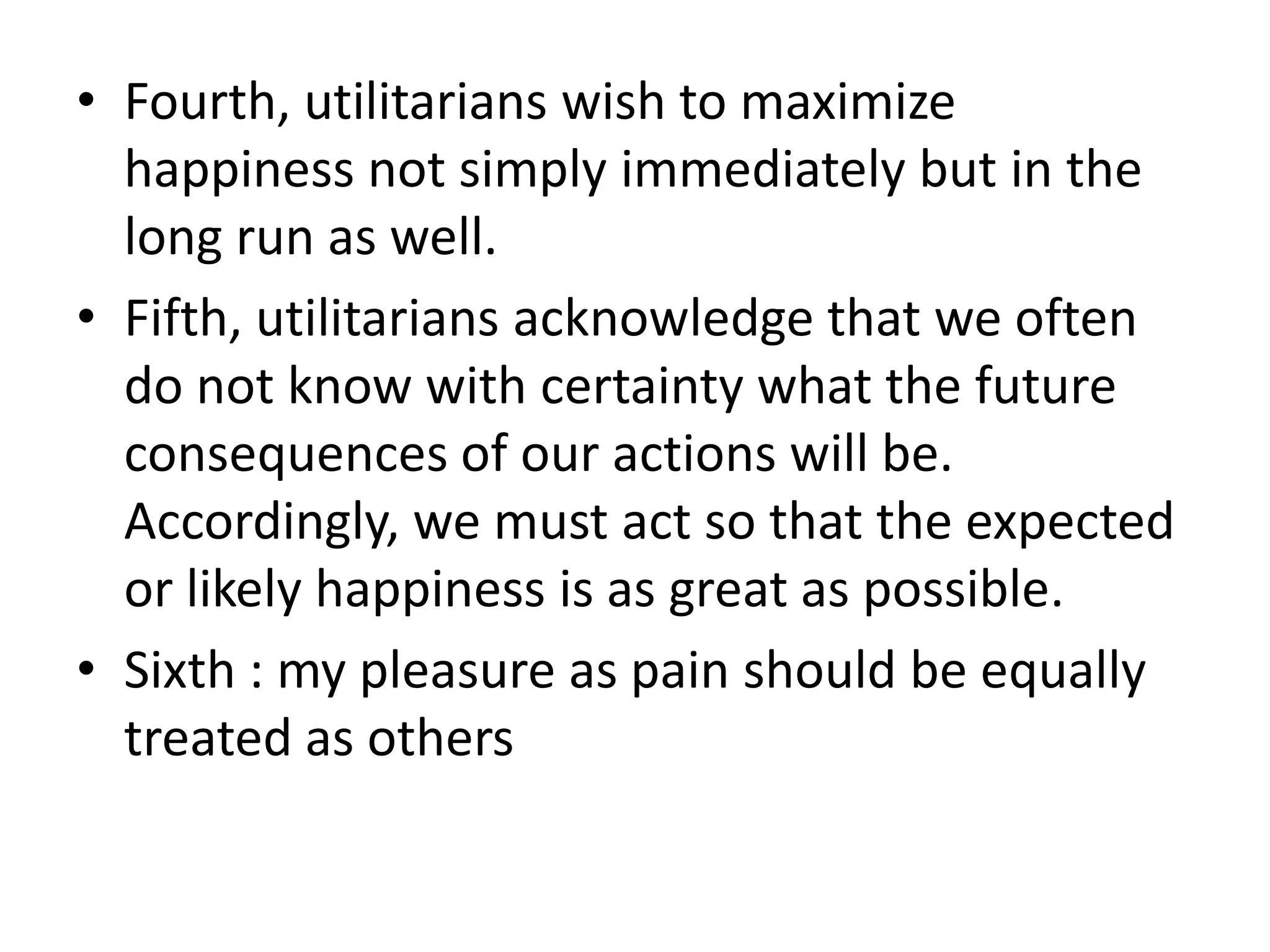 • Fourth, utilitarians wish to maximize
  happiness not simply immediately but in the
  long run as well.
• Fifth, utilitarians acknowledge that we often
  do not know with certainty what the future
  consequences of our actions will be.
  Accordingly, we must act so that the expected
  or likely happiness is as great as possible.
• Sixth : my pleasure as pain should be equally
  treated as others
 