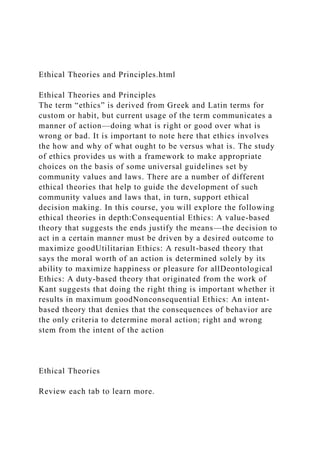 Ethical Theories and Principles.html
Ethical Theories and Principles
The term “ethics” is derived from Greek and Latin terms for
custom or habit, but current usage of the term communicates a
manner of action—doing what is right or good over what is
wrong or bad. It is important to note here that ethics involves
the how and why of what ought to be versus what is. The study
of ethics provides us with a framework to make appropriate
choices on the basis of some universal guidelines set by
community values and laws. There are a number of different
ethical theories that help to guide the development of such
community values and laws that, in turn, support ethical
decision making. In this course, you will explore the following
ethical theories in depth:Consequential Ethics: A value-based
theory that suggests the ends justify the means—the decision to
act in a certain manner must be driven by a desired outcome to
maximize goodUtilitarian Ethics: A result-based theory that
says the moral worth of an action is determined solely by its
ability to maximize happiness or pleasure for allDeontological
Ethics: A duty-based theory that originated from the work of
Kant suggests that doing the right thing is important whether it
results in maximum goodNonconsequential Ethics: An intent-
based theory that denies that the consequences of behavior are
the only criteria to determine moral action; right and wrong
stem from the intent of the action
Ethical Theories
Review each tab to learn more.
 