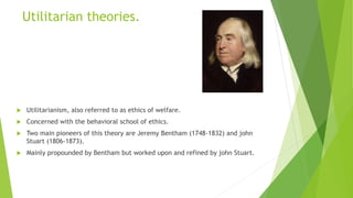 Utilitarian theories.
 Utilitarianism, also referred to as ethics of welfare.
 Concerned with the behavioral school of ethics.
 Two main pioneers of this theory are Jeremy Bentham (1748-1832) and john
Stuart (1806-1873).
 Mainly propounded by Bentham but worked upon and refined by john Stuart.
 