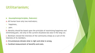 Utilitarianism;
 Assumptions(principles, features):
a. All human have only two motivators;
1. happiness,
2. pain.
b. Morality should be based upon the principle of maximizing happiness and
minimizing pain, not only in the current situations but also in the long run.
c. Bentham viewed the interests of the community simply as a sum of the
interests of its members.
d. Circumstances dictate what is right and what is wrong.
e. Cardinal measurement of benefits and costs.
 