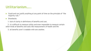 Utilitarianism…..
 Could and can justify anything at any point of time on the principle of “the
majority rule.”
 Drawbacks:
1. lack of clarity in definitions of benefits and cost.
2. it is difficult to measure utility and even impossible to measure certain
other kinds of benefits and costs like measurement of health and life
3. all benefits aren’t tradable with one another.
 