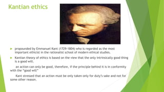 Kantian ethics
 propounded by Emmanuel Kant (1729-1804) who is regarded as the most
important ethicist in the rationalist school of modern ethical studies.
 Kantian theory of ethics is based on the view that the only intrinsically good thing
is a good will.
an action can only be good, therefore, if the principle behind it is in conformity
with the “good will”
Kant stressed that an action must be only taken only for duty’s sake and not for
some other reason.
 