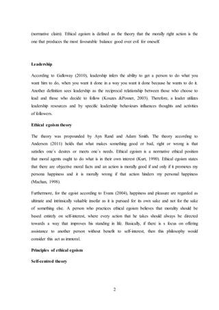 2
(normative claim). Ethical egoism is defined as the theory that the morally right action is the
one that produces the most favourable balance good over evil for oneself.
Leadership
According to Galloway (2010), leadership infers the ability to get a person to do what you
want him to do, when you want it done in a way you want it done because he wants to do it.
Another definition sees leadership as the reciprocal relationship between those who choose to
lead and those who decide to follow (Kouzes &Posner, 2003). Therefore, a leader utilizes
leadership resources and by specific leadership behaviours influences thoughts and activities
of followers.
Ethical egoism theory
The theory was propounded by Ayn Rand and Adam Smith. The theory according to
Anderson (2011) holds that what makes something good or bad, right or wrong is that
satisfies one`s desires or meets one`s needs. Ethical egoism is a normative ethical position
that moral agents ought to do what is in their own interest (Kurt, 1990). Ethical egoism states
that there are objective moral facts and an action is morally good if and only if it promotes my
persona happiness and it is morally wrong if that action hinders my personal happiness
(Machan, 1998).
Furthermore, for the egoist according to Evans (2004), happiness and pleasure are regarded as
ultimate and intrinsically valuable insofar as it is pursued for its own sake and not for the sake
of something else. A person who practices ethical egoism believes that morality should be
based entirely on self-interest, where every action that he takes should always be directed
towards a way that improves his standing in life. Basically, if there is s focus on offering
assistance to another person without benefit to self-interest, then this philosophy would
consider this act as immoral.
Principles of ethical egoism
Self-centred theory
 