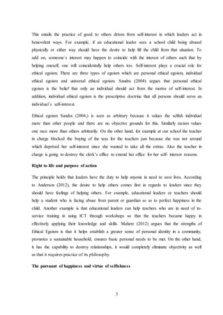 3
This entails the practice of good to others driven from self-interest in which leaders act in
benevolent ways. For example, if an educational leader sees a school child being abused
physically or either way should have the desire to help lift the child from that situation. To
add on, someone`s interest may happen to coincide with the interest of others such that by
helping oneself, one will coincidentally help others too. Self-interest plays a crucial role for
ethical egoism. There are three types of egoism which are personal ethical egoism, individual
ethical egoism and universal ethical egoism. Sandra (2004) argues that personal ethical
egoism is the belief that only an individual should act from the motive of self-interest. In
addition, individual ethical egoism is the prescriptive doctrine that all persons should serve an
individual`s self-interest.
Ethical egoism Sandra (2004,) is seen as arbitrary because it values the selfish individual
more than other people and there are no objective grounds for this. Similarly racism values
one race more than others arbitrarily. On the other hand, for example at our school the teacher
in charge blocked the buying of the teas for the teachers just because she was not around
which deprived her self-interest since she wanted to take all the extras. Also the teacher in
charge is going to destroy the clerk’s office to extend her office for her self- interest reasons.
Right to life and purpose of action
The principle holds that leaders have the duty to help anyone in need to save lives. According
to Anderson (2012), the desire to help others comes first in regards to leaders since they
should have feelings of helping others. For example, educational leaders or teachers should
help a student who is facing abuse from parent or guardian so as to perfect happiness in the
child. Another example is that educational leaders can help teachers who are in need of in-
service training in using ICT through workshops so that the teachers became happy in
effectively applying their knowledge and skills. Mahere (2012) argues that the strengths of
Ethical Egoism is that it helps establish a greater sense of personal identity in a community,
promotes a sustainable household, ensures basic personal needs to be met. On the other hand,
it has the capability to destroy relationships, it would completely eliminate objectivity as well
as that it requires practice of its philosophy.
The pursuant of happiness and virtue of selfishness
 