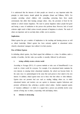 4
It is understood that the interests of other people are viewed as very important under this
principle in which leaders should uphold the principles (Smart and Williams, 2003). For
example, providing school children with counselling, protecting them from unsafe
environments that affect their learning amongst others. Also, the provision of food for the
students at school ensures happiness. The need to pursue happiness makes people feel good
and having a sense of satisfaction in the person who performs them. However, lack of social
cohesion might result in failed actions towards pursuant of happiness in schools. The needs of
others are important and we can help others at little cost to ourselves.
Implications
Ethical egoism has got a number of implications to the teaching and learning process as well
as ethical leadership. Ethical egoism has been seriously applied in educational circles
whereby educational managers have utilised it in their practice.
Pros of Ethical Egoism
In defending ethical egoism, Any Rand argued that selfishness is a virtue. In addition, under a
morality of sacrifice, the first value you sacrifice is morality followed by self-esteem.
i. Acting selfishly creates a better world
According to Scroggs (2011), if a person maintain or take care of himself/herself, it can
result in a better world for everyone. For example, if an educational leader maintains his
own interests in ensuring better educational standards, the school can become better. In
the same vein, it is epistemological in the sense that each person is best suited to his own
interest. In addition, ethical egoism turns out to those who hurt others or often influence.
Egoism does not promote bad acts such as stealing, bullying others etc. in which
educational leaders and teachers can use egoism to denounce negative behaviours and
promote self-interests thus achieving a positive school culture. Another argument speaks
of “paradox selfishness”, in which it is argued that a person can probably involve some
amount of being nice to others, cooperating with and helping others.
ii. Altruism is demeaning
 