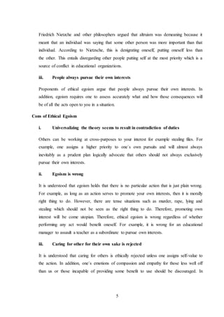 5
Friedrich Nietzche and other philosophers argued that altruism was demeaning because it
meant that an individual was saying that some other person was more important than that
individual. According to Nietzsche, this is denigrating oneself, putting oneself less than
the other. This entails disregarding other people putting self at the most priority which is a
source of conflict in educational organizations.
iii. People always pursue their own interests
Proponents of ethical egoism argue that people always pursue their own interests. In
addition, egoism requires one to assess accurately what and how those consequences will
be of all the acts open to you in a situation.
Cons of Ethical Egoism
i. Universalizing the theory seems to result in contradiction of duties
Others can be working at cross-purposes to your interest for example stealing files. For
example, one assigns a higher priority to one`s own pursuits and will almost always
inevitably as a prudent plan logically advocate that others should not always exclusively
pursue their own interests.
ii. Egoism is wrong
It is understood that egoism holds that there is no particular action that is just plain wrong.
For example, as long as an action serves to promote your own interests, then it is morally
right thing to do. However, there are tense situations such as murder, rape, lying and
stealing which should not be seen as the right thing to do. Therefore, promoting own
interest will be come utopian. Therefore, ethical egoism is wrong regardless of whether
performing any act would benefit oneself. For example, it is wrong for an educational
manager to assault a teacher as a subordinate to pursue own interests.
iii. Caring for other for their own sake is rejected
It is understood that caring for others is ethically rejected unless one assigns self-value to
the action. In addition, one`s emotions of compassion and empathy for those less well off
than us or those incapable of providing some benefit to use should be discouraged. In
 