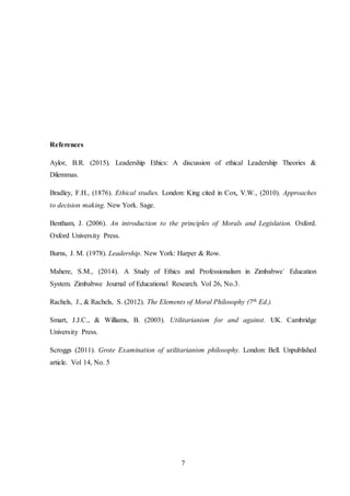 7
References
Aylor, B.R. (2015). Leadership Ethics: A discussion of ethical Leadership Theories &
Dilemmas.
Bradley, F.H., (1876). Ethical studies. London: King cited in Cox, V.W., (2010). Approaches
to decision making. New York. Sage.
Bentham, J. (2006). An introduction to the principles of Morals and Legislation. Oxford.
Oxford University Press.
Burns, J. M. (1978). Leadership. New York: Harper & Row.
Mahere, S.M., (2014). A Study of Ethics and Professionalism in Zimbabwe` Education
System. Zimbabwe Journal of Educational Research. Vol 26, No.3.
Rachels, J., & Rachels, S. (2012). The Elements of Moral Philosophy (7th Ed.).
Smart, J.J.C., & Williams, B. (2003). Utilitarianism for and against. UK. Cambridge
University Press.
Scroggs (2011). Grote Examination of utilitarianism philosophy. London: Bell. Unpublished
article. Vol 14, No. 5
 