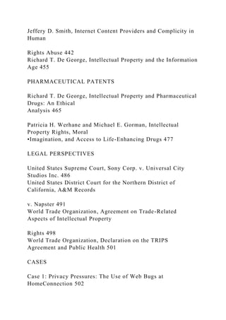 Jeffery D. Smith, Internet Content Providers and Complicity in
Human
Rights Abuse 442
Richard T. De George, Intellectual Property and the Information
Age 455
PHARMACEUTICAL PATENTS
Richard T. De George, Intellectual Property and Pharmaceutical
Drugs: An Ethical
Analysis 465
Patricia H. Werhane and Michael E. Gorman, Intellectual
Property Rights, Moral
•Imagination, and Access to Life-Enhancing Drugs 477
LEGAL PERSPECTIVES
United States Supreme Court, Sony Corp. v. Universal City
Studios Inc. 486
United States District Court for the Northern District of
California, A&M Records
v. Napster 491
World Trade Organization, Agreement on Trade-Related
Aspects of Intellectual Property
Rights 498
World Trade Organization, Declaration on the TRIPS
Agreement and Public Health 501
CASES
Case 1: Privacy Pressures: The Use of Web Bugs at
HomeConnection 502
 