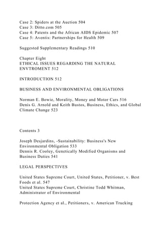 Case 2: Spiders at the Auction 504
Case 3: Ditto.com 505
Case 4: Patents and the African AIDS Epidemic 507
Case 5: Aventis: Partnerships for Health 509
Suggested Supplementary Readings 510
Chapter Eight
ETHICAL ISSUES REGARDING THE NATURAL
ENVTROMENT 512
INTRODUCTION 512
BUSINESS AND ENVIRONMENTAL OBLIGATIONS
Norman E. Bowie, Morality, Money and Motor Cars 516
Denis G. Arnold and Keith Bustos, Business, Ethics, and Global
Climate Change 523
Contents 3
Joseph Desjardins, -Sustainability: Business's New
Environmental Obligation 533
Dennis R. Cooley, Genetically Modified Organisms and
Business Duties 541
LEGAL PERSPECTIVES
United States Supreme Court, United States, Petitioner, v. Best
Foods et al. 547
United States Supreme Court, Christine Todd Whitman,
Administrator of Environmental
Protection Agency et al., Petitioners, v. American Trucking
 