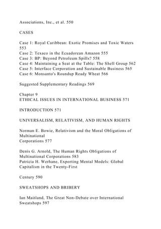 Associations, Inc., et al. 550
CASES
Case 1: Royal Caribbean: Exotic Promises and Toxic Waters
553
Case 2: Texaco in the Ecuadorean Amazon 555
Case 3: BP: Beyond Petroleum Spills? 558
Case 4: Maintaining a Seat at the Table: The Shell Group 562
Case 5: Interface Corporation and Sustainable Business 565
Case 6: Monsanto's Roundup Ready Wheat 566
Suggested Supplementary Readings 569
Chapter 9
ETHICAL ISSUES IN INTERNATIONAL BUSINESS 571
INTRODUCTION 571
UNIVERSALISM, RELATIVISM, AND HUMAN RIGHTS
Norman E. Bowie, Relativism and the Moral Obligations of
Multinational
Corporations 577
Denis G. Arnold, The Human Rights Obligations of
Multinational Corporations 583
Patricia H. Werhane, Exporting Mental Models: Global
Capitalism in the Twenty-First
Century 590
SWEATSHOPS AND BRIBERY
Ian Maitland, The Great Non-Debate over International
Sweatshops 597
 