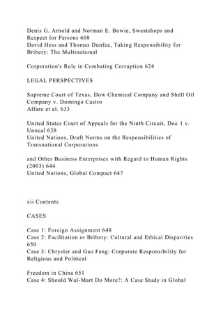Denis G. Arnold and Norman E. Bowie, Sweatshops and
Respect for Persons 608
David Hess and Thomas Dunfee, Taking Responsibility for
Bribery: The Multinational
Corporation's Role in Combating Corruption 624
LEGAL PERSPECTIVES
Supreme Court of Texas, Dow Chemical Company and Shell Oil
Company v. Domingo Castro
Alfaro et al. 633
United States Court of Appeals for the Ninth Circuit, Doe 1 v.
Unocal 638
United Nations, Draft Norms on the Responsibilities of
Transnational Corporations
and Other Business Enterprises with Regard to Human Rights
(2003) 644
United Nations, Global Compact 647
xii Contents
CASES
Case 1: Foreign Assignment 648
Case 2: Facilitation or Bribery: Cultural and Ethical Disparities
650
Case 3: Chrysler and Gao Feng: Corporate Responsibility for
Religious and Political
Freedom in China 651
Case 4: Should Wal-Mart Do More?: A Case Study in Global
 