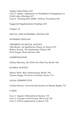 Supply Chain Ethics 653
Case 5: adidas: Application of Standards of Engagement to
Child Labor Dilemma 657
Case 6: Tackling HIV/AIDS: Unilever Tea Kenya 661
Suggested Supplementary Readings 663
Chapter 10
SOCIAL AND ECONOMIC JUSTICE 665
INTRODUCTION 665
THEORIES OF SOCIAL JUSTICE
John Rawls, An Egalitarian Theory of Justice 674
Robert Nozick, The Entitlement Theory 682
Peter Singer, Rich and Poor 686
COMPENSATION
Jeffrey Moriarty, Do CEOs Get Paid Too Much? 692
GLOBAL JUSTICE
Martin Wolf, Why Globalization Works 702
Thomas Pogge, Priorities of Global Justice 712
LEGAL PERSPECTIVE
United Nations, Universal Declaration of Human Rights 722
CASES
Case 1: Sapora's Patriarchical Society 725
Case 2: Cocaine at the Fortune 500 Level 726
Case 3: CEO Compensation at Qwest 728
 