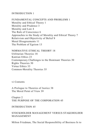 INTRODUCTION 1
FUNDAMENTAL CONCEPTS AND PROBLEMS 1
Morality and Ethical Theory 1
Morality and Prudence 3
Morality and Law 4
The Rule of Conscience 6
Approaches to the Study of Morality and Ethical Theory 7
Relativism and Objectivity of Belief 8
Moral Disagreements 11
The Problem of Egoism 13
NORMATIVE ETHICAL THEORY 18
Utilitarian Theories 18
Kantian Ethics 23
Contemporary Challenges to the Dominant Theories 30
Rights Theories 30
Virtue Ethics 33
Common-Morality Theories 35
vi Contents
A Prologue to Theories of Justice 38
The Moral Point of View 39
Chapter 2
THE PURPOSE OF THE CORPORATION 45
INTRODUCTION 45
STOCKHOLDER MANAGEMENT VERSUS STAKEHOLDER
MANAGEMENT
Milton Friedman, The Social Responsibility of Business Is to
 