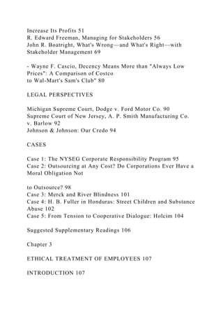 Increase Its Profits 51
R. Edward Freeman, Managing for Stakeholders 56
John R. Boatright, What's Wrong—and What's Right—with
Stakeholder Management 69
- Wayne F. Cascio, Decency Means More than "Always Low
Prices": A Comparison of Costco
to Wal-Mart's Sam's Club" 80
LEGAL PERSPECTIVES
Michigan Supreme Court, Dodge v. Ford Motor Co. 90
Supreme Court of New Jersey, A. P. Smith Manufacturing Co.
v. Barlow 92
Johnson & Johnson: Our Credo 94
CASES
Case 1: The NYSEG Corporate Responsibility Program 95
Case 2: Outsourcing at Any Cost? Do Corporations Ever Have a
Moral Obligation Not
to Outsource? 98
Case 3: Merck and River Blindness 101
Case 4: H. B. Fuller in Honduras: Street Children and Substance
Abuse 102
Case 5: From Tension to Cooperative Dialogue: Holcim 104
Suggested Supplementary Readings 106
Chapter 3
ETHICAL TREATMENT OF EMPLOYEES 107
INTRODUCTION 107
 