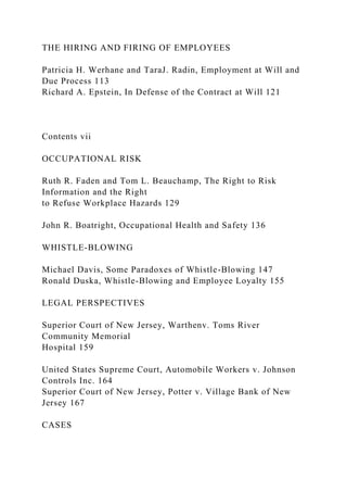 THE HIRING AND FIRING OF EMPLOYEES
Patricia H. Werhane and TaraJ. Radin, Employment at Will and
Due Process 113
Richard A. Epstein, In Defense of the Contract at Will 121
Contents vii
OCCUPATIONAL RISK
Ruth R. Faden and Tom L. Beauchamp, The Right to Risk
Information and the Right
to Refuse Workplace Hazards 129
John R. Boatright, Occupational Health and Safety 136
WHISTLE-BLOWING
Michael Davis, Some Paradoxes of Whistle-Blowing 147
Ronald Duska, Whistle-Blowing and Employee Loyalty 155
LEGAL PERSPECTIVES
Superior Court of New Jersey, Warthenv. Toms River
Community Memorial
Hospital 159
United States Supreme Court, Automobile Workers v. Johnson
Controls Inc. 164
Superior Court of New Jersey, Potter v. Village Bank of New
Jersey 167
CASES
 