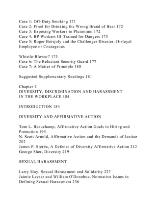 Case 1: Off-Duty Smoking 171
Case 2: Fired for Drinking the Wrong Brand of Beer 172
Case 3: Exposing Workers to Plutonium 172
Case 4: BP Workers Ill-Trained for Dangers 173
Case 5: Roger Boisjoly and the Challenger Disaster: Disloyal
Employee or Courageous
Whistle-Blower? 175
Case 6: The Reluctant Security Guard 177
Case 7: A Matter of Principle 180
Suggested Supplementary Readings 181
Chapter 4
DIVERSITY, DISCRIMINATION AND HARASSMENT
IN THE WORKPLACE 184
INTRODUCTION 184
DIVERSITY AND AFFIRMATIVE ACTION
Tom L. Beauchamp, Affirmative Action Goals in Hiring and
Promotion 194
N. Scott Arnold, Affirmative Action and the Demands of Justice
202
James P. Sterba, A Defense of Diversity Affirmative Action 212
George Sher, Diversity 219
SEXUAL HARASSMENT
Larry May, Sexual Harassment and Solidarity 227
Jaimie Leeser and William O'Donohue, Normative Issues in
Defining Sexual Harassment 236
 
