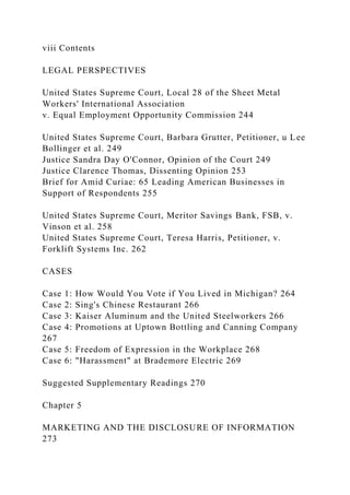 viii Contents
LEGAL PERSPECTIVES
United States Supreme Court, Local 28 of the Sheet Metal
Workers' International Association
v. Equal Employment Opportunity Commission 244
United States Supreme Court, Barbara Grutter, Petitioner, u Lee
Bollinger et al. 249
Justice Sandra Day O'Connor, Opinion of the Court 249
Justice Clarence Thomas, Dissenting Opinion 253
Brief for Amid Curiae: 65 Leading American Businesses in
Support of Respondents 255
United States Supreme Court, Meritor Savings Bank, FSB, v.
Vinson et al. 258
United States Supreme Court, Teresa Harris, Petitioner, v.
Forklift Systems Inc. 262
CASES
Case 1: How Would You Vote if You Lived in Michigan? 264
Case 2: Sing's Chinese Restaurant 266
Case 3: Kaiser Aluminum and the United Steelworkers 266
Case 4: Promotions at Uptown Bottling and Canning Company
267
Case 5: Freedom of Expression in the Workplace 268
Case 6: "Harassment" at Brademore Electric 269
Suggested Supplementary Readings 270
Chapter 5
MARKETING AND THE DISCLOSURE OF INFORMATION
273
 