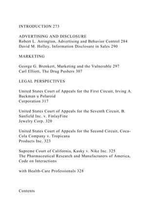 INTRODUCTION 273
ADVERTISING AND DISCLOSURE
Robert L. Arrington, Advertising and Behavior Control 284
David M. Holley, Information Disclosure in Sales 290
MARKETING
George G. Brenkert, Marketing and the Vulnerable 297
Carl Elliott, The Drug Pushers 307
LEGAL PERSPECTIVES
United States Court of Appeals for the First Circuit, Irving A.
Backman u Polaroid
Corporation 317
United States Court of Appeals for the Seventh Circuit, B.
Sanfield Inc. v. FinlayFine
Jewelry Corp. 320
United States Court of Appeals for the Second Circuit, Coca-
Cola Company v. Tropicana
Products Inc. 323
Supreme Court of California, Kasky v. Nike Inc. 325
The Pharmaceutical Research and Manufacturers of America,
Code on Interactions
with Health-Care Professionals 328
Contents
 