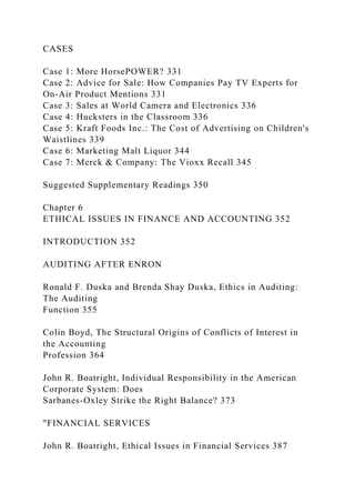 CASES
Case 1: More HorsePOWER? 331
Case 2: Advice for Sale: How Companies Pay TV Experts for
On-Air Product Mentions 331
Case 3: Sales at World Camera and Electronics 336
Case 4: Hucksters in the Classroom 336
Case 5: Kraft Foods Inc.: The Cost of Advertising on Children's
Waistlines 339
Case 6: Marketing Malt Liquor 344
Case 7: Merck & Company: The Vioxx Recall 345
Suggested Supplementary Readings 350
Chapter 6
ETHICAL ISSUES IN FINANCE AND ACCOUNTING 352
INTRODUCTION 352
AUDITING AFTER ENRON
Ronald F. Duska and Brenda Shay Duska, Ethics in Auditing:
The Auditing
Function 355
Colin Boyd, The Structural Origins of Conflicts of Interest in
the Accounting
Profession 364
John R. Boatright, Individual Responsibility in the American
Corporate System: Does
Sarbanes-Oxley Strike the Right Balance? 373
"FINANCIAL SERVICES
John R. Boatright, Ethical Issues in Financial Services 387
 