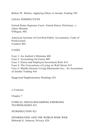 Robert W. McGee, Applying Ethics to Insider Trading 395
LEGAL PERSPECTIVES
United States Supreme Court, United States, Petitioner, v.
James Herman
O'Hagan, 402
American Institute of Certified Public Accountants, Code of
Professional
Conduct 405
CASES
Case 1: An Auditor's Dilemma 408
Case 2: Accounting for Enron 409
Case 3: Enron and Employee Investment Risk 414
Case 4: The Conventions of Lying on Wall Street 415
Case 5: Martha Stewart Living Omnimedia Inc.: An Accusation
of Insider Trading 416
Suggested Supplementary Readings 421
x Contents
Chapter 7
ETHICAL ISSUES REGARDING EMERGING
TECHNOLOGIES 423
INTRODUCTION 423
INFORMATION AND THE WORLD WIDE WEB
Deborah G. Johnson, Privacy 428
 