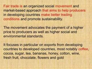 Fair trade is an organized social movement and
market-based approach that aims to help producers
in developing countries make better trading
conditions and promote sustainability.

The movement advocates the payment of a higher
price to producers as well as higher social and
environmental standards.

It focuses in particular on exports from developing
countries to developed countries, most notably coffee,
cocoa, sugar, tea, bananas, honey, cotton, wine,
fresh fruit, chocolate, flowers and gold
 