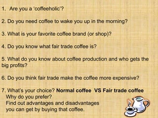 1. Are you a „coffeeholic‟?

2. Do you need coffee to wake you up in the morning?

3. What is your favorite coffee brand (or shop)?

4. Do you know what fair trade coffee is?

5. What do you know about coffee production and who gets the
big profits?

6. Do you think fair trade make the coffee more expensive?

7. What‟s your choice? Normal coffee VS Fair trade coffee
  Why do you prefer?
  Find out advantages and disadvantages
  you can get by buying that coffee.
 