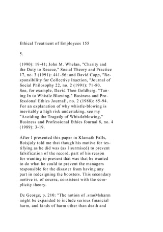 Ethical Treatment of Employees 155
5.
(1990): 19-41; John M. Whelan, "Charity and
the Duty to Rescue," Social Theory and Practice
17, no. 3 (1991): 441-56; and David Copp, "Re-
sponsibility for Collective Inaction, "Journal of
Social Philosophy 22, no. 2 (1991): 71-80.
See, for example, David Theo Goldberg, "Tun-
ing In to Whistle Blowing," Business and Pro-
fessional Ethics Journal!, no. 2 (1988): 85-94.
For an explanation of why whistle-blowing is
inevitably a high risk undertaking, see my
"Avoiding the Tragedy of Whistleblowing,"
Business and Professional Ethics fournal 8, no. 4
(1989): 3-19.
After I presented this paper in Klamath Falls,
Boisjoly told me that though his motive for tes-
tifying as he did was (as I surmised) to prevent
falsification of the record, part of his reason
for wanting to prevent that was that he wanted
to do what he could to prevent the managers
responsible for the disaster from having any
part in redesigning the boosters. This secondary
motive is, of course, consistent with the com-
plicity theory.
De George, p. 210: "The notion of .smoMsharm
might be expanded to include serious financial
harm, and kinds of harm other than death and
 