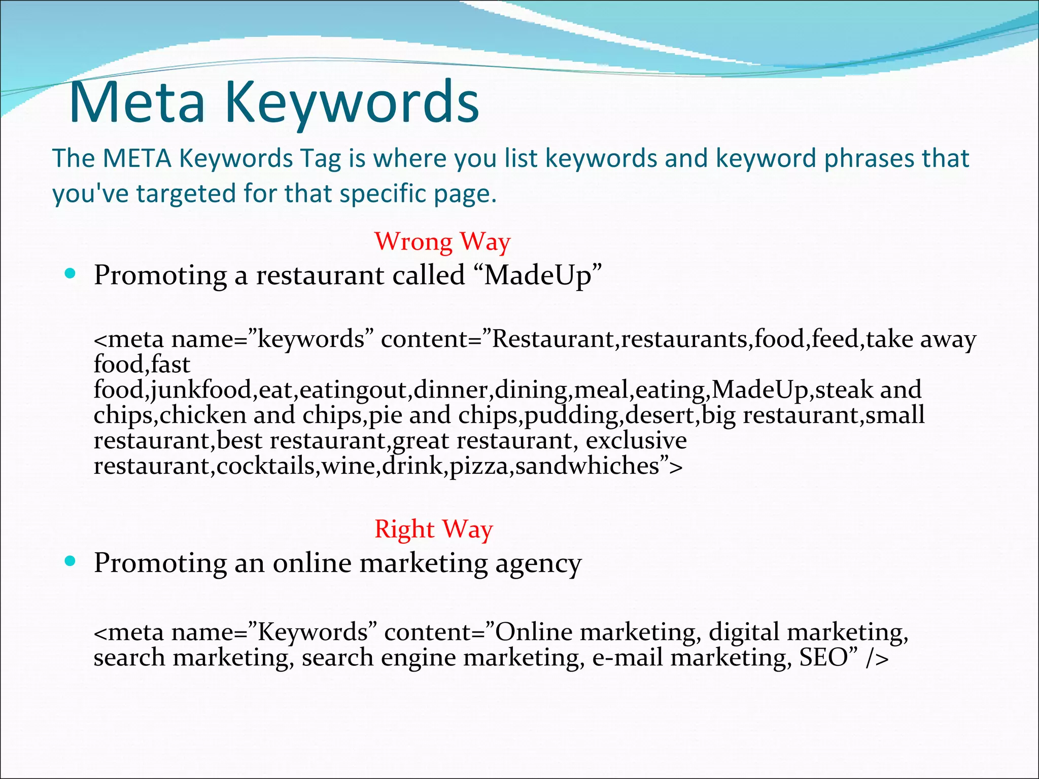 Meta Keywords The META Keywords Tag is where you list keywords and keyword phrases that you've targeted for that specific page. Wrong Way Promoting a restaurant called “MadeUp” <meta name=”keywords” content=”Restaurant,restaurants,food,feed,take away food,fast food,junkfood,eat,eatingout,dinner,dining,meal,eating,MadeUp,steak and chips,chicken and chips,pie and chips,pudding,desert,big restaurant,small restaurant,best restaurant,great restaurant, exclusive restaurant,cocktails,wine,drink,pizza,sandwhiches”> Right Way Promoting an online marketing agency <meta name=”Keywords” content=”Online marketing, digital marketing, search marketing, search engine marketing, e-mail marketing, SEO” /> 