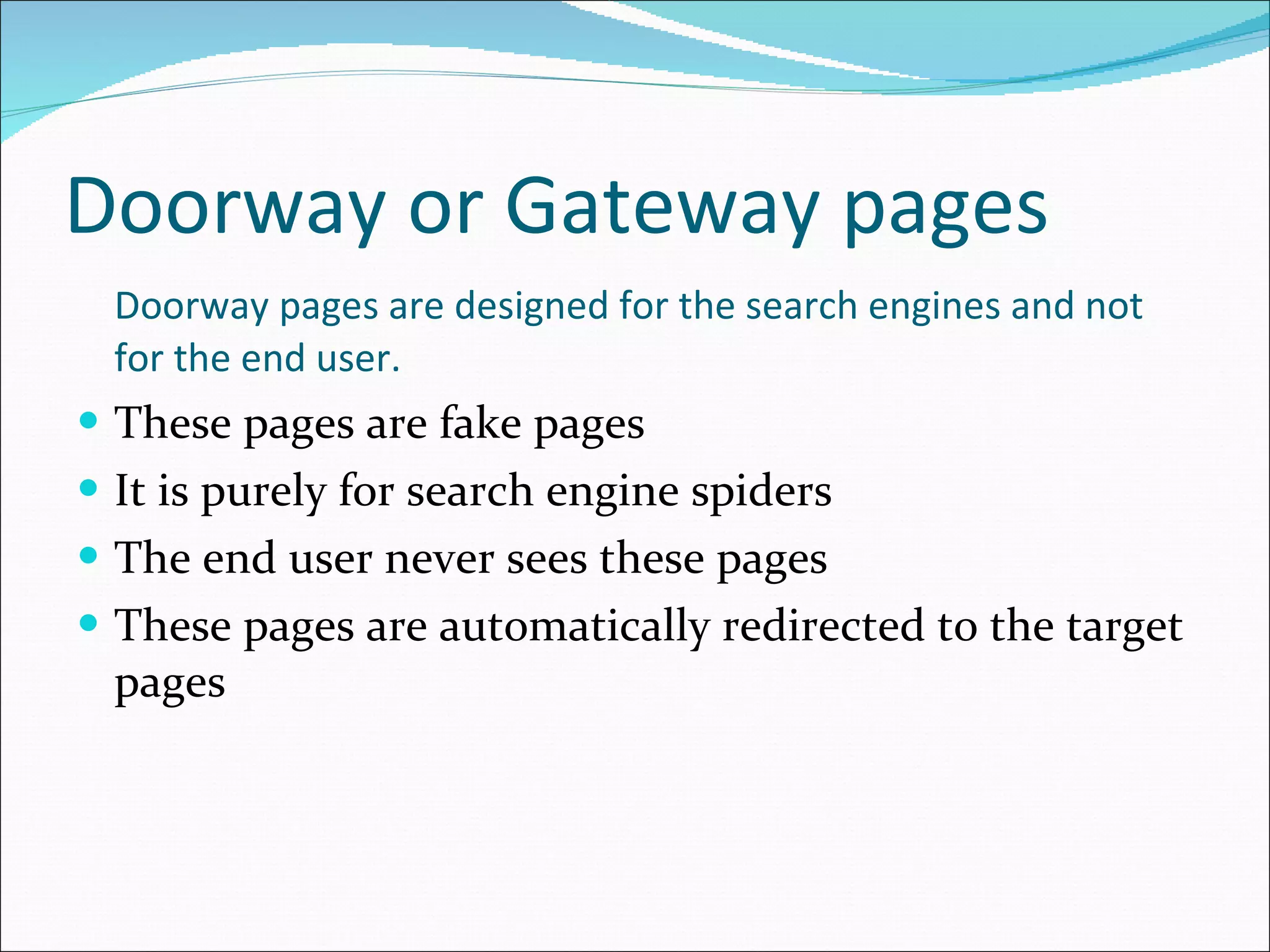Doorway or Gateway pages Doorway pages are designed for the search engines and not for the end user. These pages are fake pages It is purely for search engine spiders The end user never sees these pages These pages are automatically redirected to the target pages 